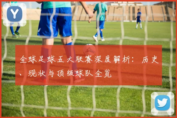 全球足球五大联赛深度解析：历史、现状与顶级球队全览