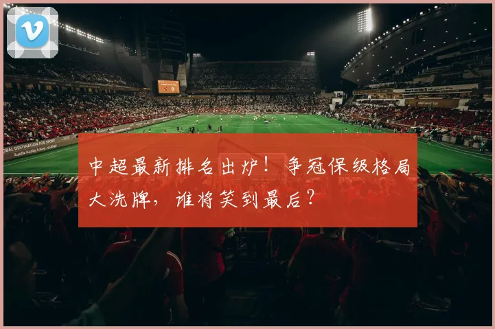 中超最新排名出炉！争冠保级格局大洗牌，谁将笑到最后？