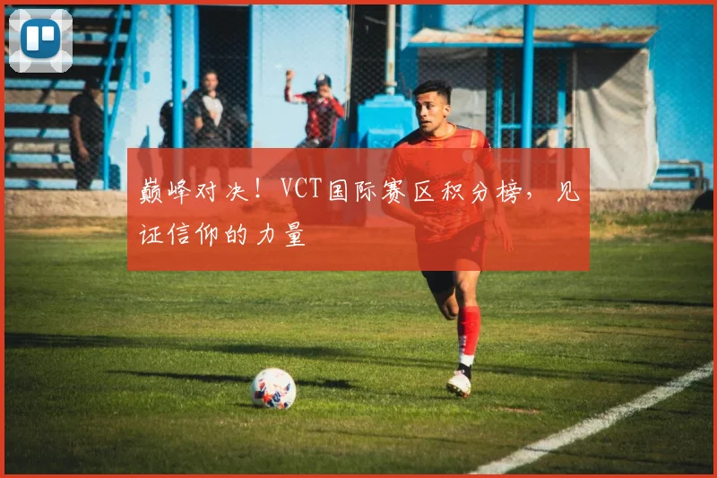 巅峰对决!VCT国际赛区积分榜,见证信仰的力量
