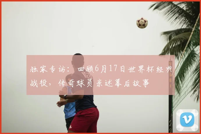 独家专访：回顾6月17日世界杯经典战役，传奇球员亲述幕后故事