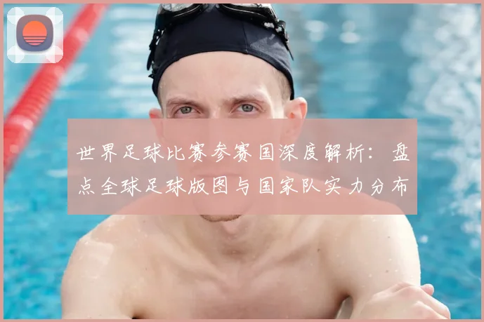 世界足球比赛参赛国深度解析:盘点全球足球版图与国家队实力分布_20260609201459