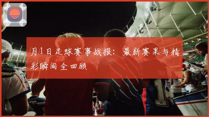 月1日足球赛事战报：最新赛果与精彩瞬间全回顾