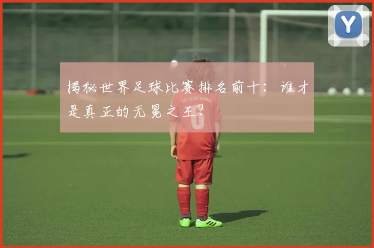 揭秘世界足球比赛排名前十：谁才是真正的无冕之王？