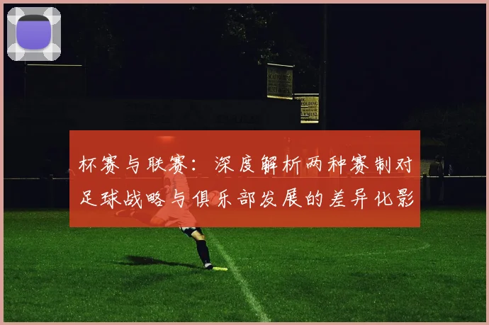 杯赛与联赛：深度解析两种赛制对足球战略与俱乐部发展的差异化影响