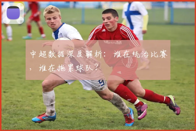 中超数据深度解析：谁在统治比赛，谁在拖累球队？