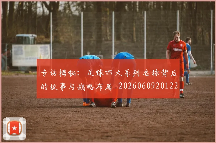 专访揭秘：足球四大系列名称背后的故事与战略布局_20260609201225