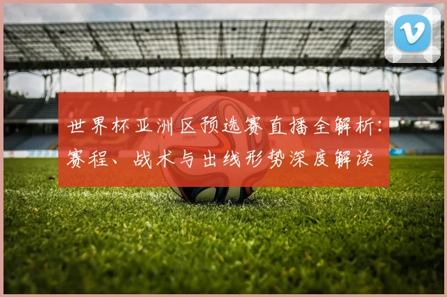 世界杯亚洲区预选赛直播全解析：赛程、战术与出线形势深度解读